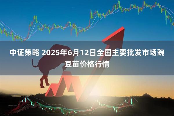 中证策略 2025年6月12日全国主要批发市场豌豆苗价格行情