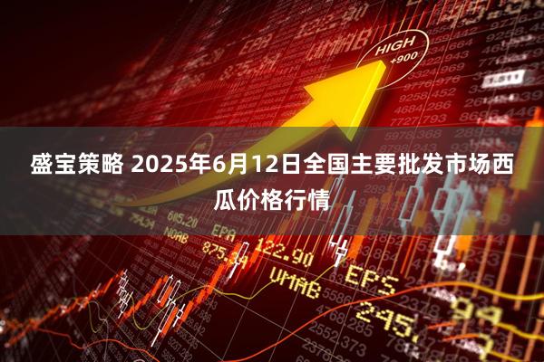 盛宝策略 2025年6月12日全国主要批发市场西瓜价格行情