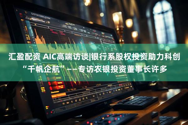 汇盈配资 AIC高端访谈|银行系股权投资助力科创“千帆企航”——专访农银投资董事长许多