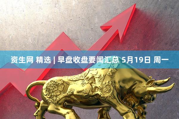 资生网 精选 | 早盘收盘要闻汇总 5月19日 周一