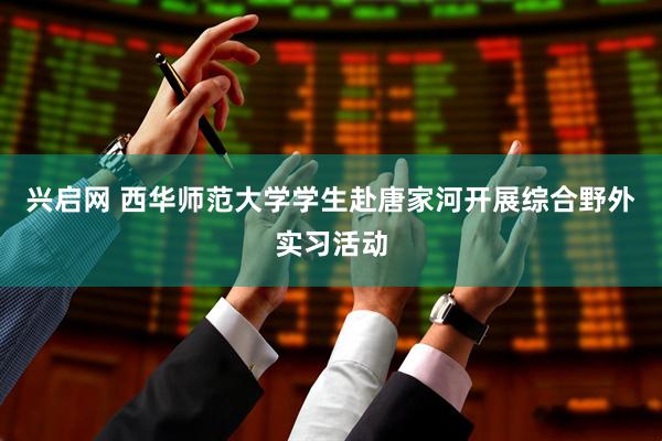 兴启网 西华师范大学学生赴唐家河开展综合野外实习活动