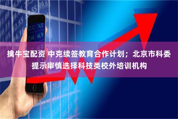 擒牛宝配资 中克续签教育合作计划；北京市科委提示审慎选择科技类校外培训机构
