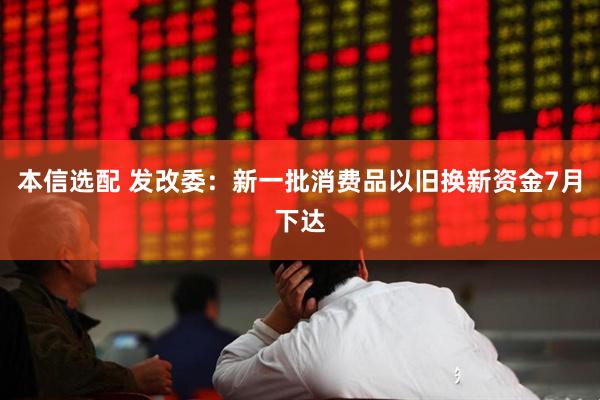 本信选配 发改委：新一批消费品以旧换新资金7月下达