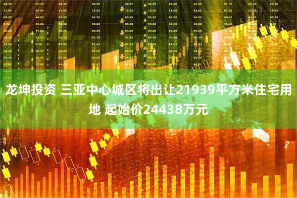 龙坤投资 三亚中心城区将出让21939平方米住宅用地 起始价24438万元