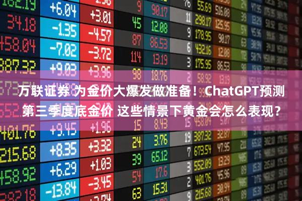 万联证券 为金价大爆发做准备！ChatGPT预测第三季度底金价 这些情景下黄金会怎么表现？
