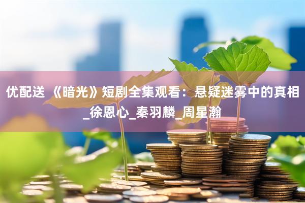 优配送 《暗光》短剧全集观看：悬疑迷雾中的真相_徐恩心_秦羽麟_周星瀚