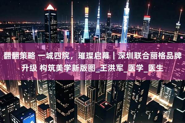 翻翻策略 一城四院，璀璨启幕｜深圳联合丽格品牌升级 构筑美学新版图_王洪军_医学_医生