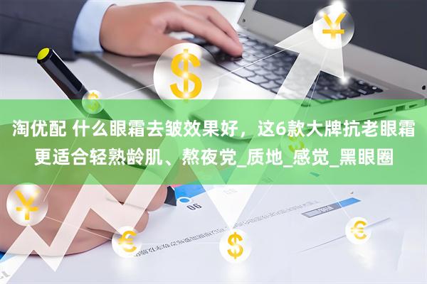 淘优配 什么眼霜去皱效果好，这6款大牌抗老眼霜更适合轻熟龄肌、熬夜党_质地_感觉_黑眼圈