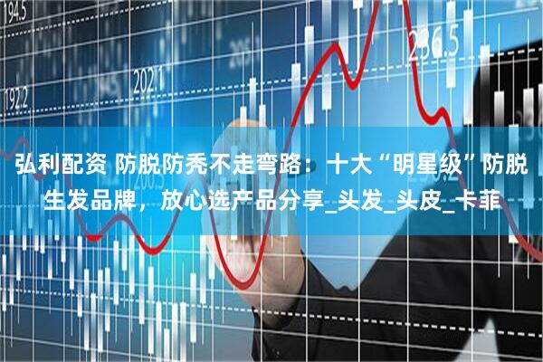弘利配资 防脱防秃不走弯路：十大“明星级”防脱生发品牌，放心选产品分享_头发_头皮_卡菲