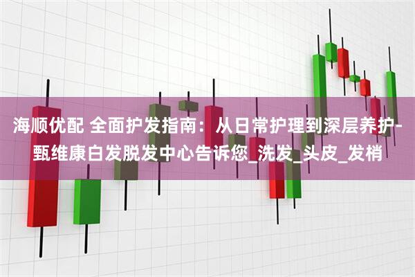 海顺优配 全面护发指南：从日常护理到深层养护-甄维康白发脱发中心告诉您_洗发_头皮_发梢