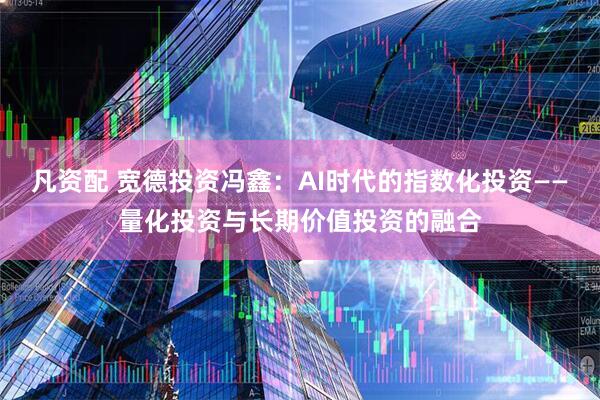 凡资配 宽德投资冯鑫：AI时代的指数化投资——量化投资与长期价值投资的融合