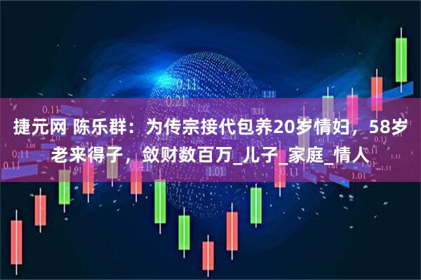 捷元网 陈乐群：为传宗接代包养20岁情妇，58岁老来得子，敛财数百万_儿子_家庭_情人