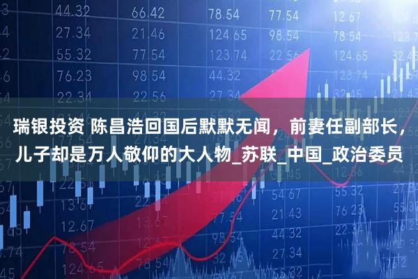 瑞银投资 陈昌浩回国后默默无闻，前妻任副部长，儿子却是万人敬仰的大人物_苏联_中国_政治委员