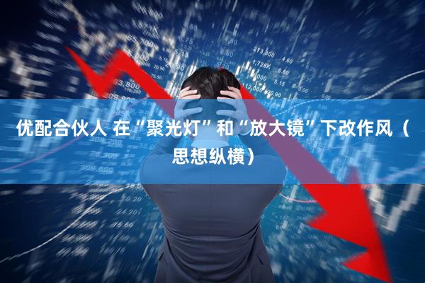 优配合伙人 在“聚光灯”和“放大镜”下改作风（思想纵横）