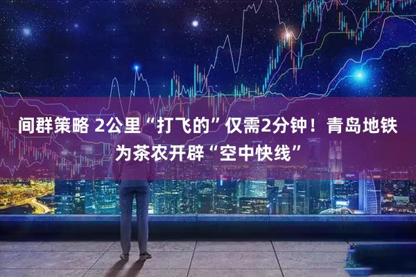 间群策略 2公里“打飞的”仅需2分钟！青岛地铁为茶农开辟“空中快线”