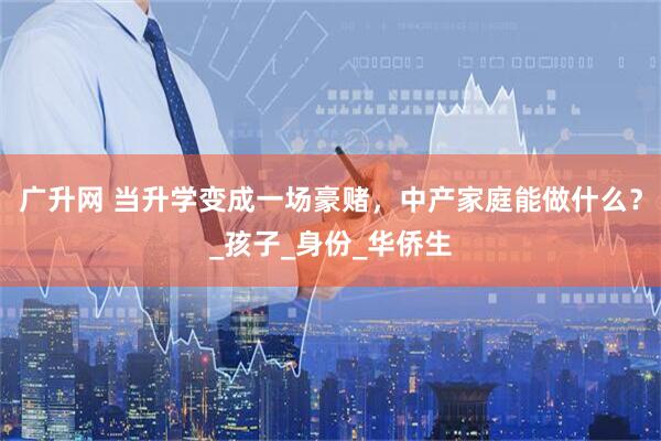广升网 当升学变成一场豪赌，中产家庭能做什么？_孩子_身份_华侨生