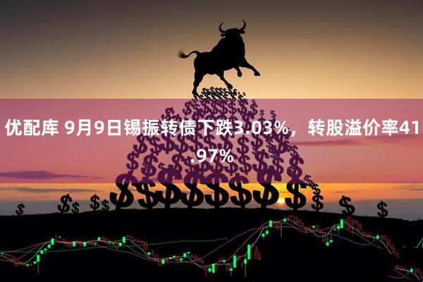 优配库 9月9日锡振转债下跌3.03%,转股溢价率41.97%