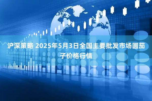 沪深策略 2025年5月3日全国主要批发市场圆茄子价格行情