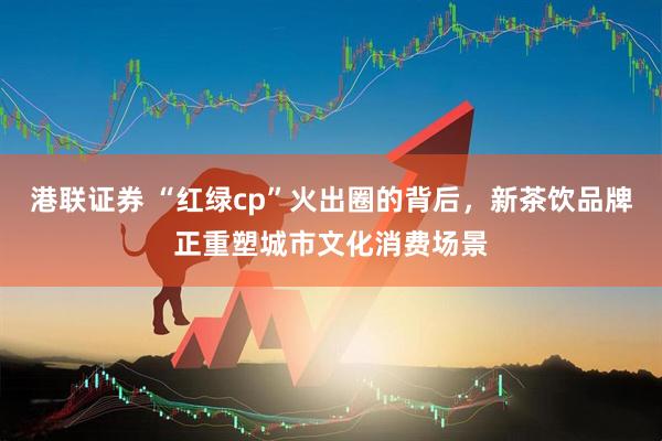 港联证券 “红绿cp”火出圈的背后，新茶饮品牌正重塑城市文化消费场景