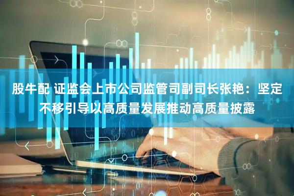 股牛配 证监会上市公司监管司副司长张艳：坚定不移引导以高质量发展推动高质量披露