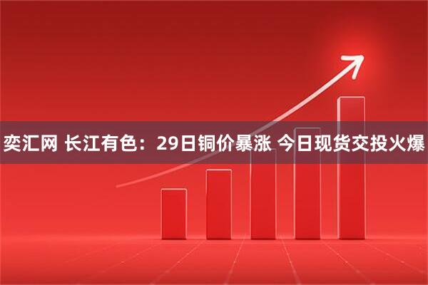 奕汇网 长江有色：29日铜价暴涨 今日现货交投火爆